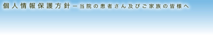 個人情報保護方針 - 当院の患者さん及びご家族の皆様へ